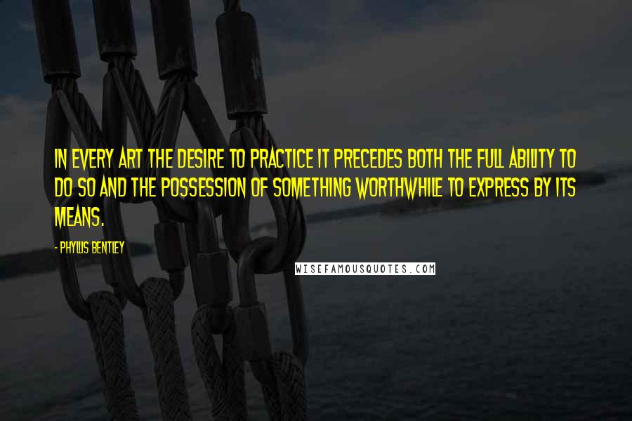 Phyllis Bentley Quotes: In every art the desire to practice it precedes both the full ability to do so and the possession of something worthwhile to express by its means.