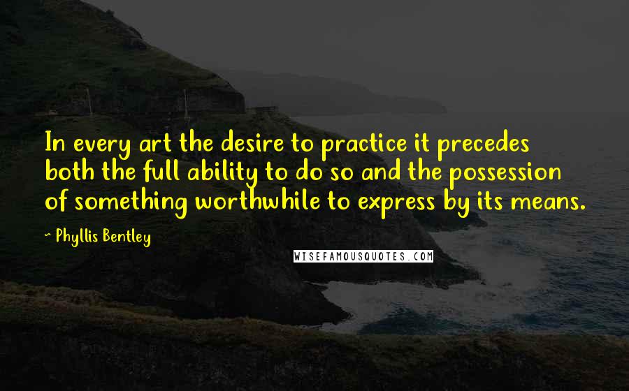 Phyllis Bentley Quotes: In every art the desire to practice it precedes both the full ability to do so and the possession of something worthwhile to express by its means.