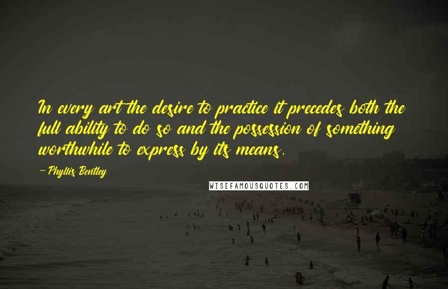 Phyllis Bentley Quotes: In every art the desire to practice it precedes both the full ability to do so and the possession of something worthwhile to express by its means.