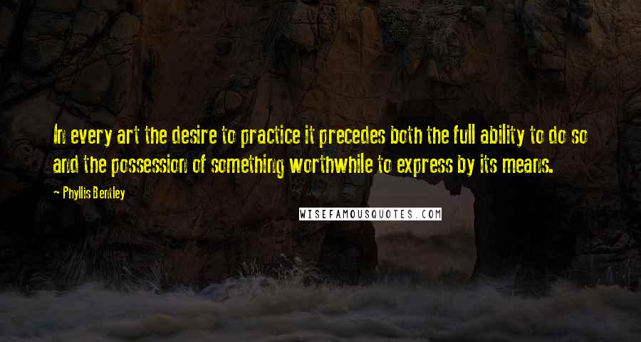 Phyllis Bentley Quotes: In every art the desire to practice it precedes both the full ability to do so and the possession of something worthwhile to express by its means.