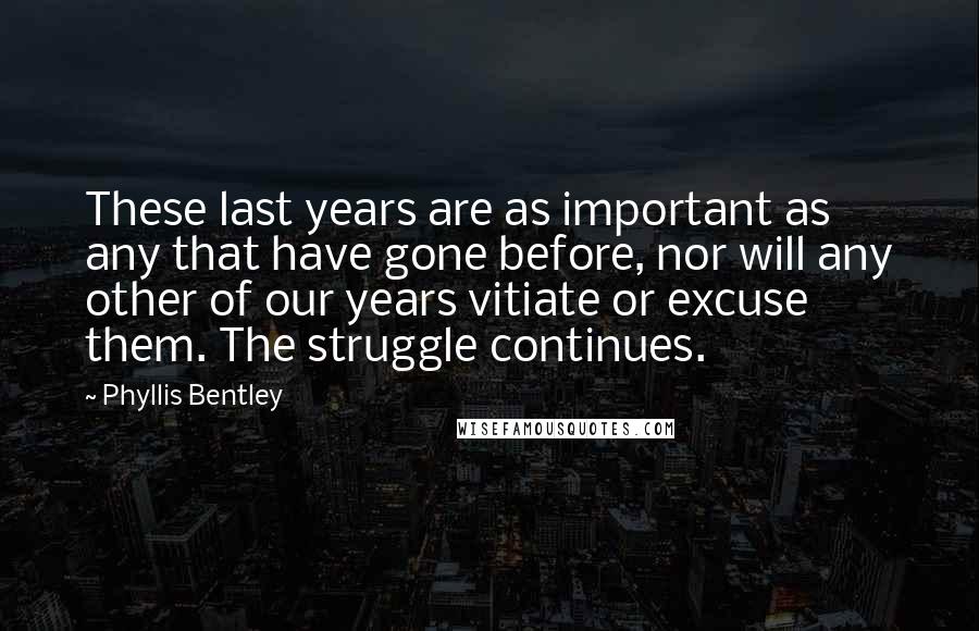 Phyllis Bentley Quotes: These last years are as important as any that have gone before, nor will any other of our years vitiate or excuse them. The struggle continues.