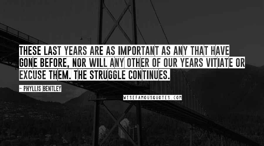 Phyllis Bentley Quotes: These last years are as important as any that have gone before, nor will any other of our years vitiate or excuse them. The struggle continues.