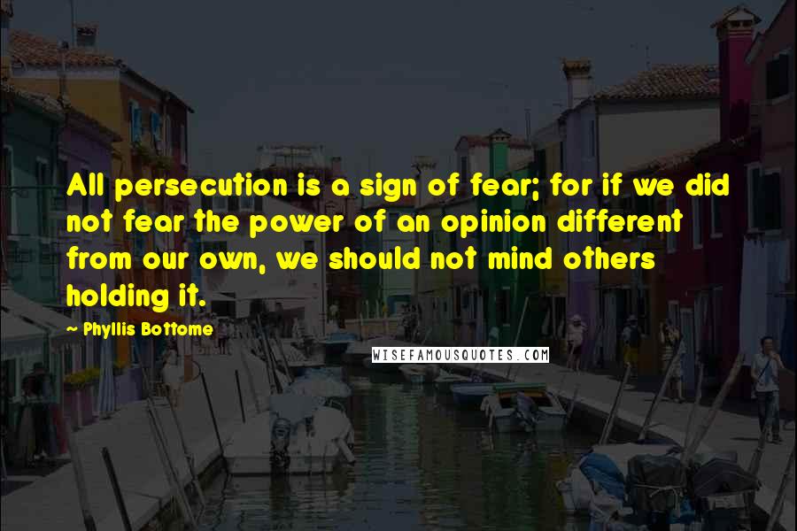 Phyllis Bottome Quotes: All persecution is a sign of fear; for if we did not fear the power of an opinion different from our own, we should not mind others holding it.