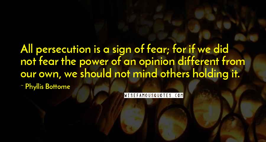 Phyllis Bottome Quotes: All persecution is a sign of fear; for if we did not fear the power of an opinion different from our own, we should not mind others holding it.