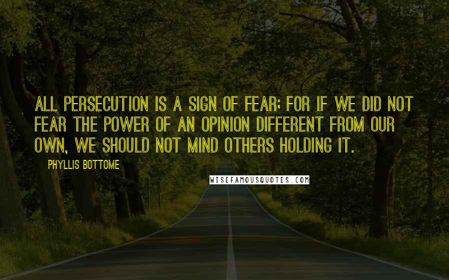 Phyllis Bottome Quotes: All persecution is a sign of fear; for if we did not fear the power of an opinion different from our own, we should not mind others holding it.