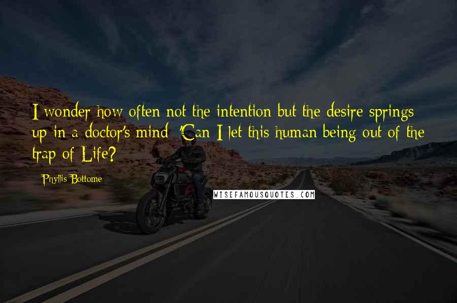 Phyllis Bottome Quotes: I wonder how often not the intention but the desire springs up in a doctor's mind: 'Can I let this human being out of the trap of Life?