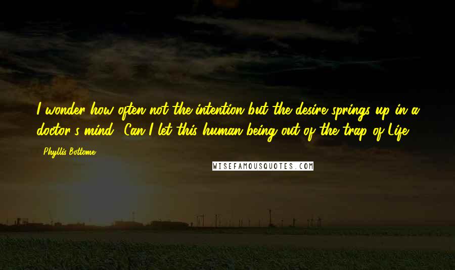 Phyllis Bottome Quotes: I wonder how often not the intention but the desire springs up in a doctor's mind: 'Can I let this human being out of the trap of Life?