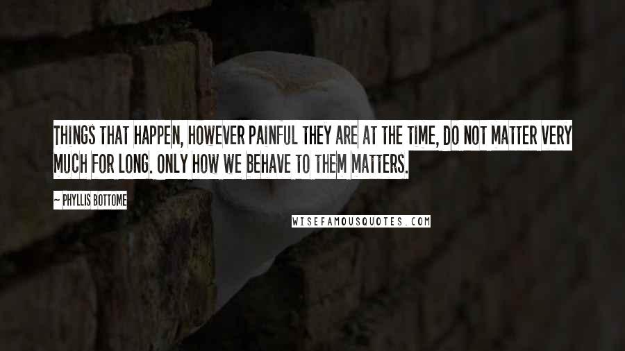 Phyllis Bottome Quotes: Things that happen, however painful they are at the time, do not matter very much for long. Only how we behave to them matters.