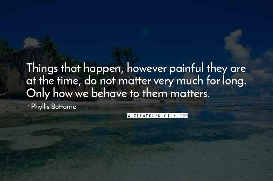 Phyllis Bottome Quotes: Things that happen, however painful they are at the time, do not matter very much for long. Only how we behave to them matters.