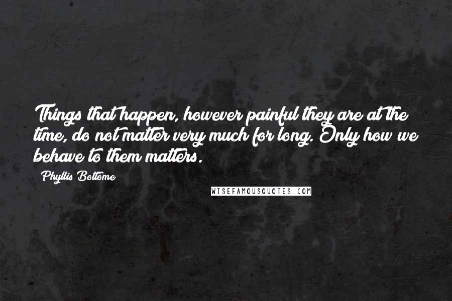 Phyllis Bottome Quotes: Things that happen, however painful they are at the time, do not matter very much for long. Only how we behave to them matters.