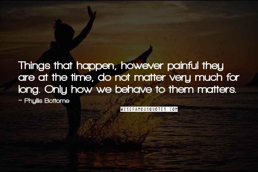 Phyllis Bottome Quotes: Things that happen, however painful they are at the time, do not matter very much for long. Only how we behave to them matters.