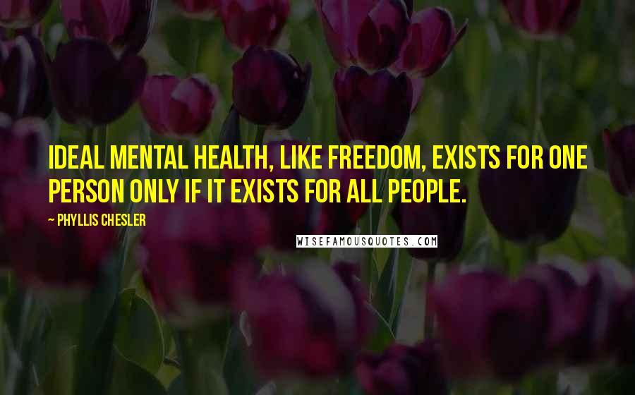 Phyllis Chesler Quotes: Ideal mental health, like freedom, exists for one person only if it exists for all people.