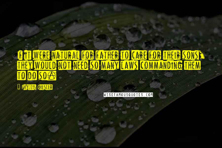 Phyllis Chesler Quotes: If it were natural for father to care for their sons, they would not need so many laws commanding them to do so.