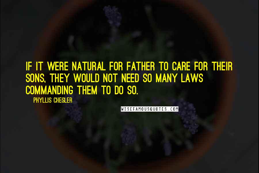 Phyllis Chesler Quotes: If it were natural for father to care for their sons, they would not need so many laws commanding them to do so.