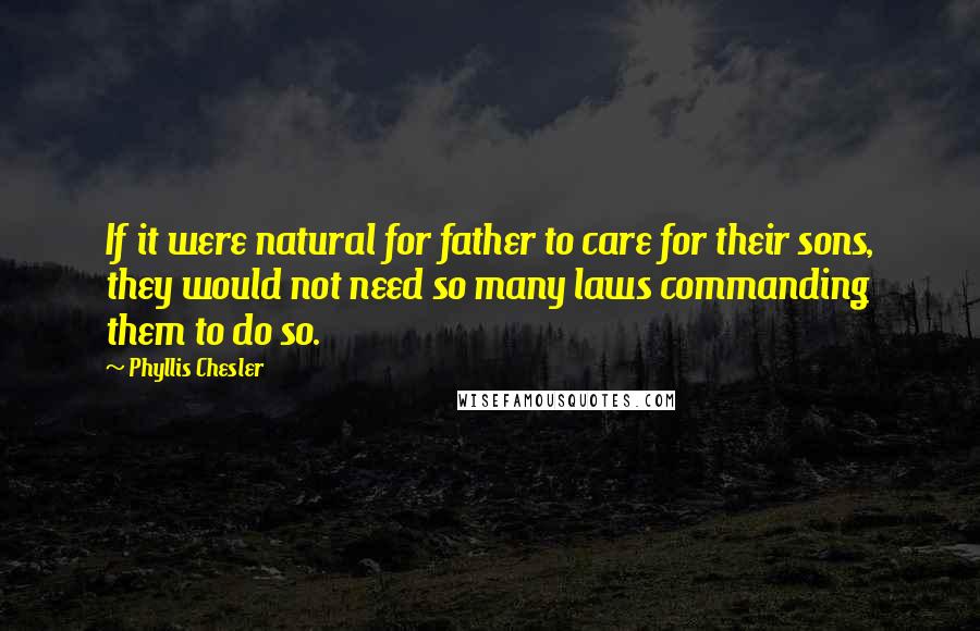 Phyllis Chesler Quotes: If it were natural for father to care for their sons, they would not need so many laws commanding them to do so.