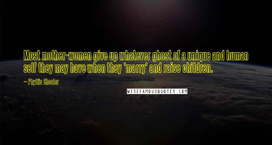 Phyllis Chesler Quotes: Most mother-women give up whatever ghost of a unique and human self they may have when they 'marry' and raise children.