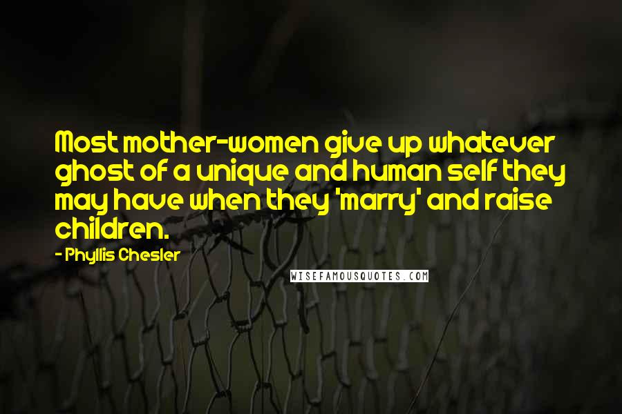 Phyllis Chesler Quotes: Most mother-women give up whatever ghost of a unique and human self they may have when they 'marry' and raise children.