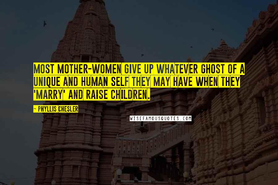 Phyllis Chesler Quotes: Most mother-women give up whatever ghost of a unique and human self they may have when they 'marry' and raise children.