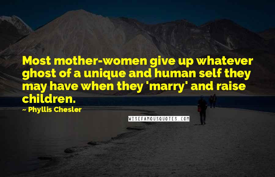 Phyllis Chesler Quotes: Most mother-women give up whatever ghost of a unique and human self they may have when they 'marry' and raise children.