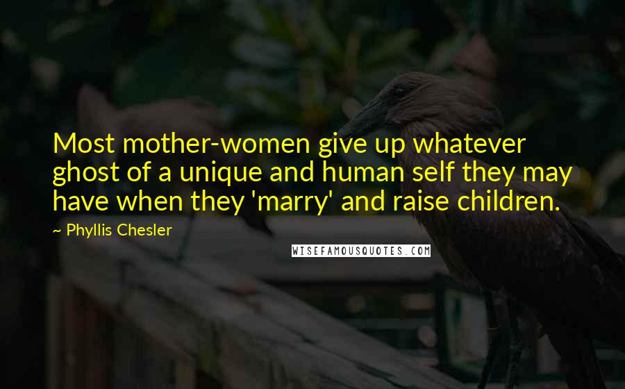 Phyllis Chesler Quotes: Most mother-women give up whatever ghost of a unique and human self they may have when they 'marry' and raise children.