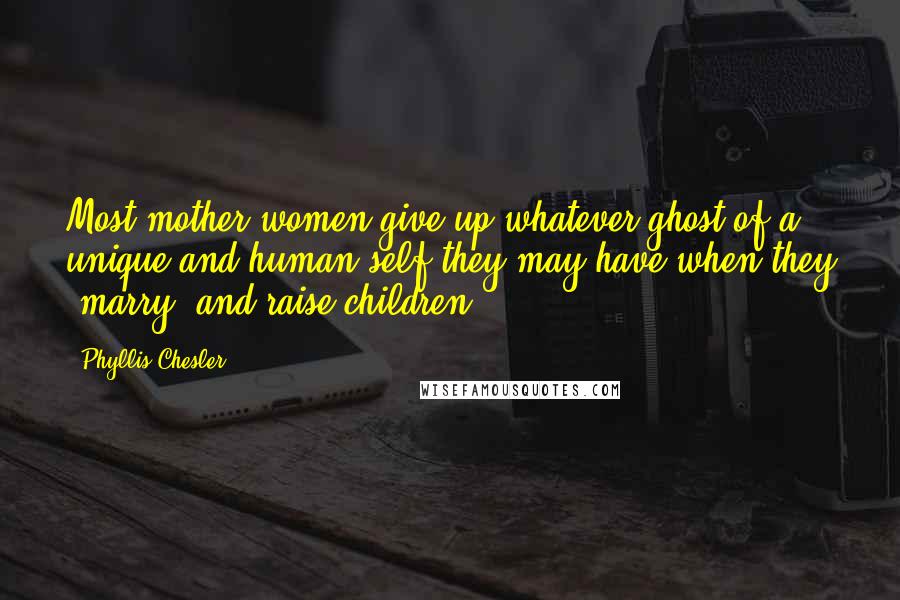 Phyllis Chesler Quotes: Most mother-women give up whatever ghost of a unique and human self they may have when they 'marry' and raise children.