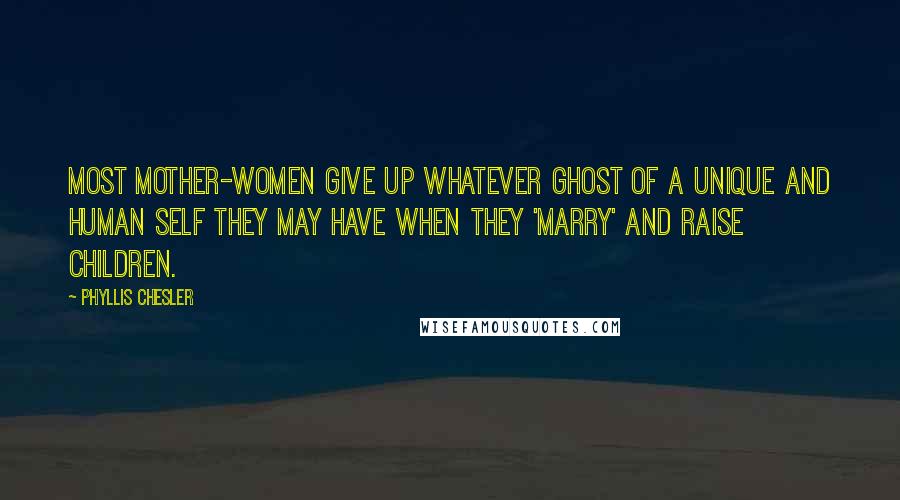 Phyllis Chesler Quotes: Most mother-women give up whatever ghost of a unique and human self they may have when they 'marry' and raise children.