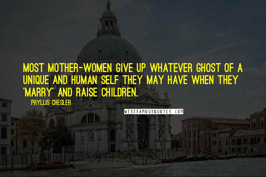 Phyllis Chesler Quotes: Most mother-women give up whatever ghost of a unique and human self they may have when they 'marry' and raise children.