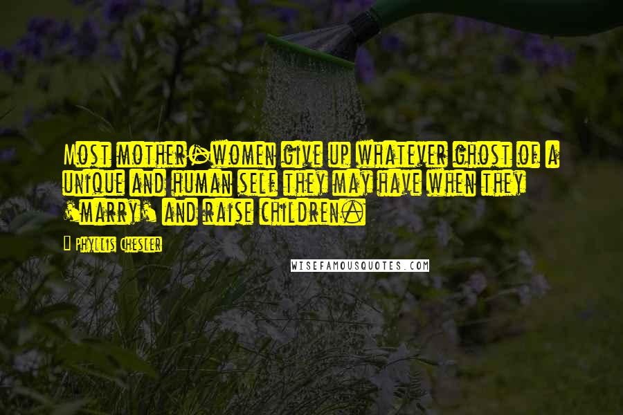 Phyllis Chesler Quotes: Most mother-women give up whatever ghost of a unique and human self they may have when they 'marry' and raise children.