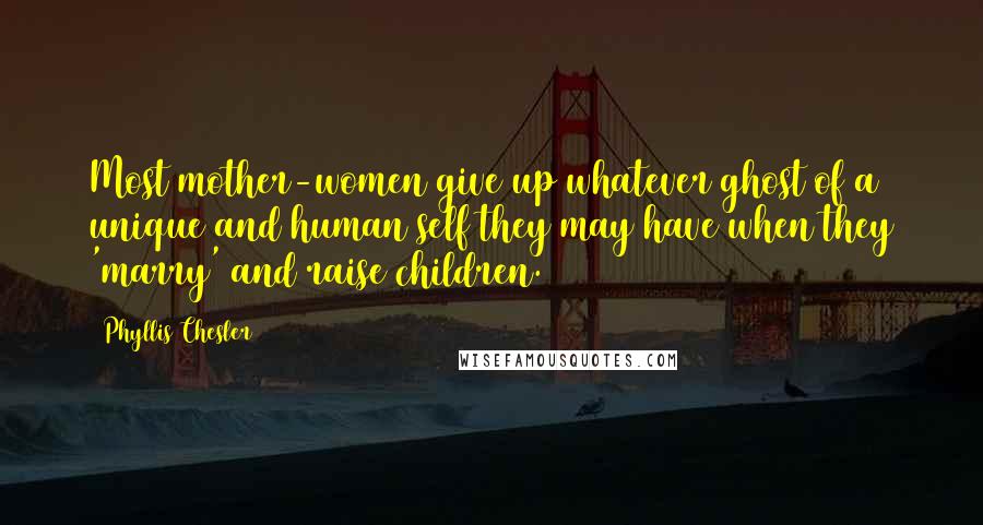 Phyllis Chesler Quotes: Most mother-women give up whatever ghost of a unique and human self they may have when they 'marry' and raise children.