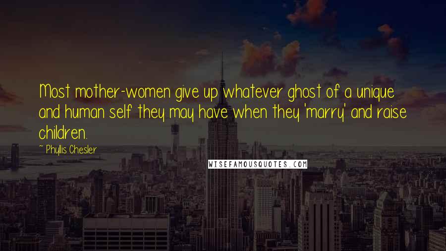 Phyllis Chesler Quotes: Most mother-women give up whatever ghost of a unique and human self they may have when they 'marry' and raise children.