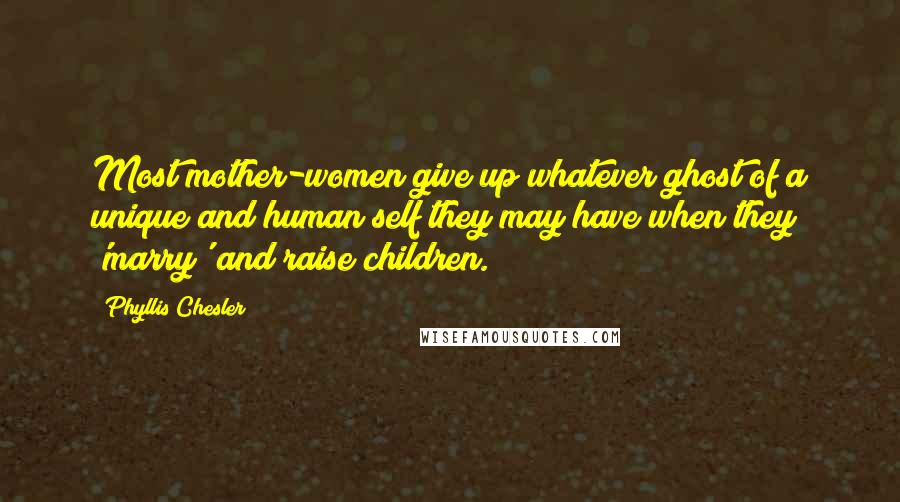 Phyllis Chesler Quotes: Most mother-women give up whatever ghost of a unique and human self they may have when they 'marry' and raise children.