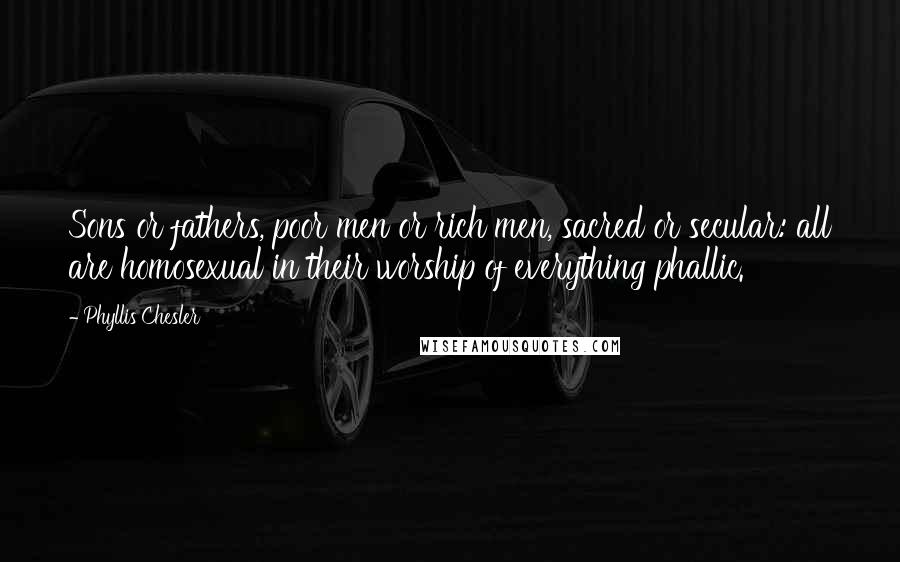 Phyllis Chesler Quotes: Sons or fathers, poor men or rich men, sacred or secular: all are homosexual in their worship of everything phallic.