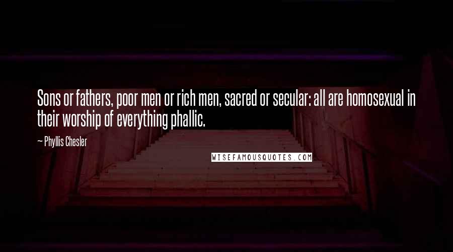 Phyllis Chesler Quotes: Sons or fathers, poor men or rich men, sacred or secular: all are homosexual in their worship of everything phallic.