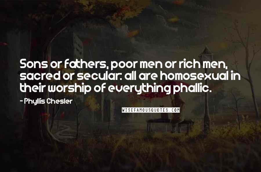 Phyllis Chesler Quotes: Sons or fathers, poor men or rich men, sacred or secular: all are homosexual in their worship of everything phallic.