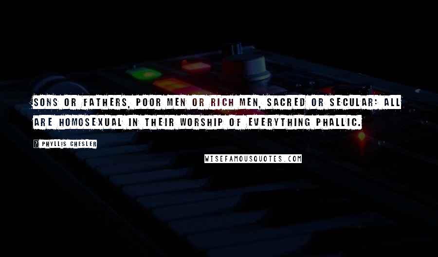 Phyllis Chesler Quotes: Sons or fathers, poor men or rich men, sacred or secular: all are homosexual in their worship of everything phallic.