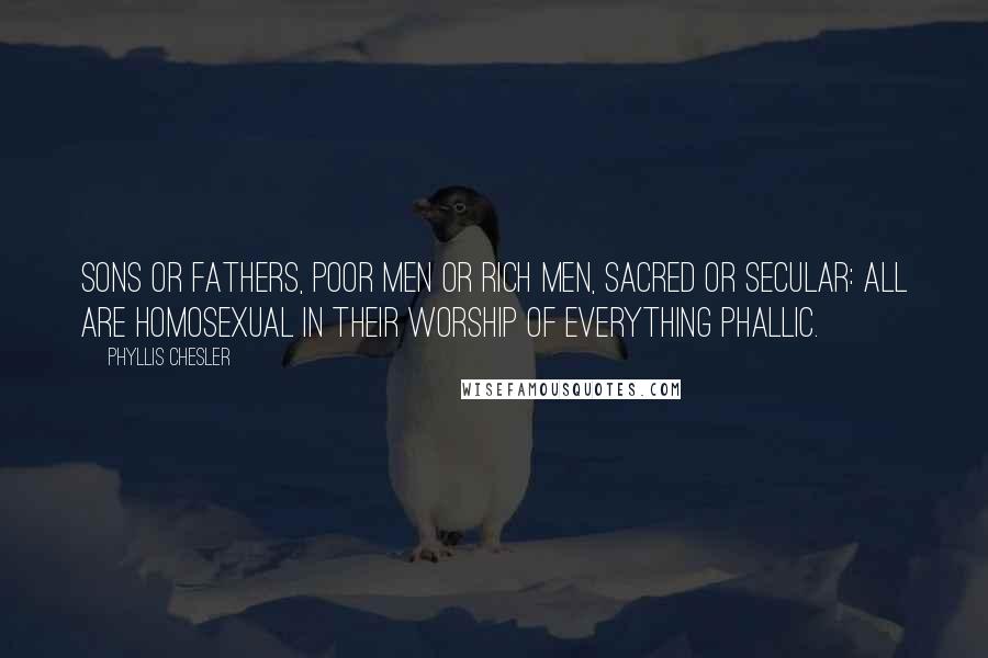 Phyllis Chesler Quotes: Sons or fathers, poor men or rich men, sacred or secular: all are homosexual in their worship of everything phallic.