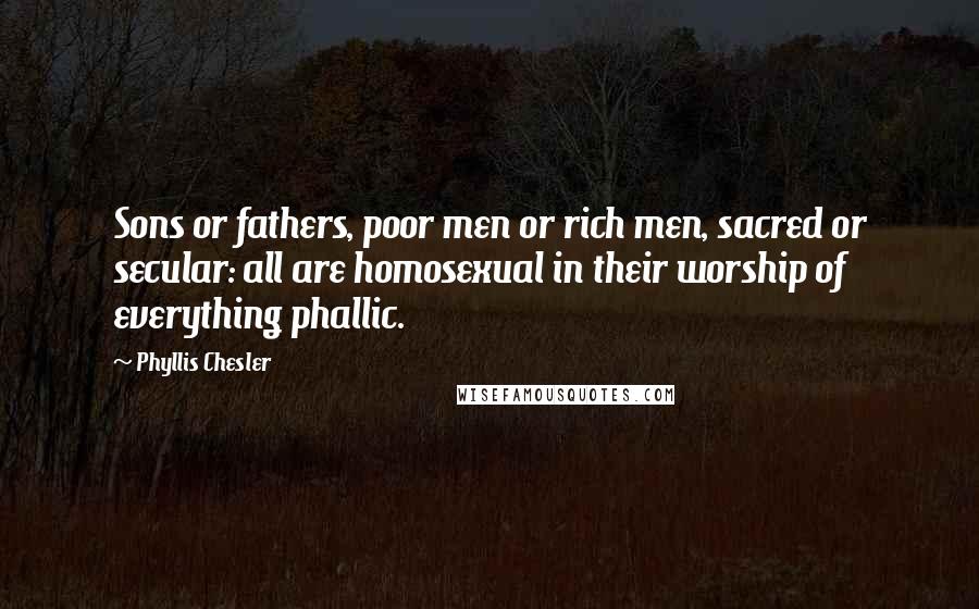 Phyllis Chesler Quotes: Sons or fathers, poor men or rich men, sacred or secular: all are homosexual in their worship of everything phallic.