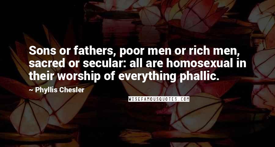 Phyllis Chesler Quotes: Sons or fathers, poor men or rich men, sacred or secular: all are homosexual in their worship of everything phallic.