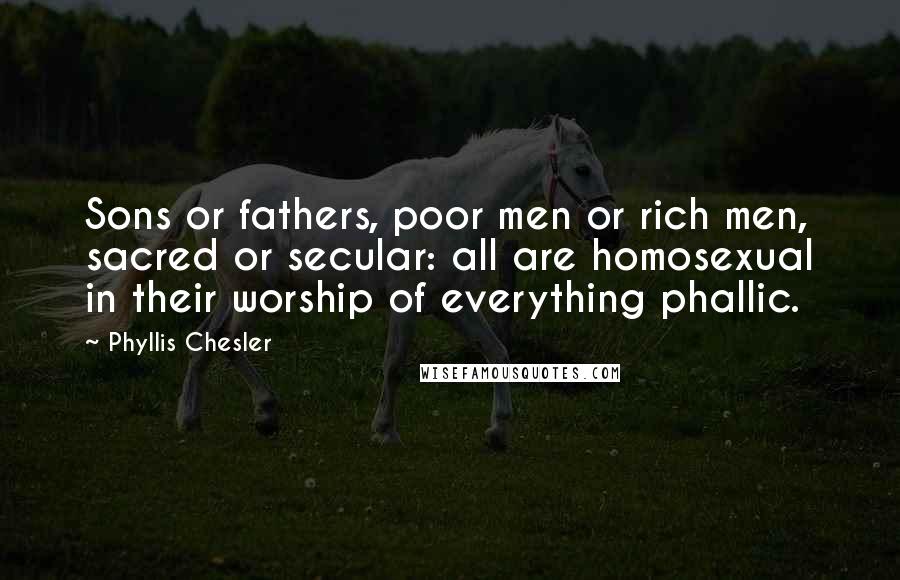 Phyllis Chesler Quotes: Sons or fathers, poor men or rich men, sacred or secular: all are homosexual in their worship of everything phallic.