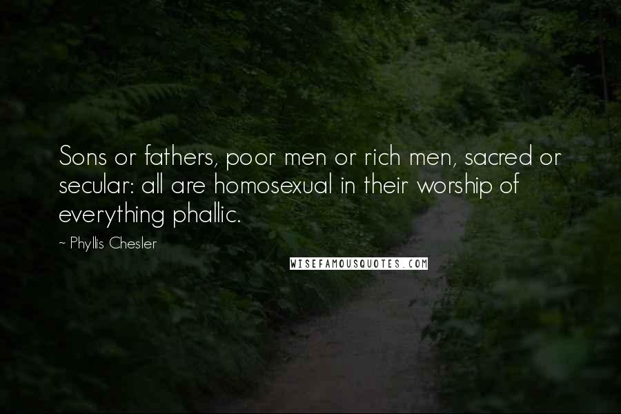 Phyllis Chesler Quotes: Sons or fathers, poor men or rich men, sacred or secular: all are homosexual in their worship of everything phallic.