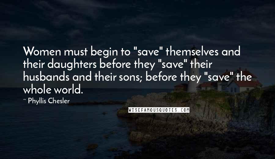 Phyllis Chesler Quotes: Women must begin to "save" themselves and their daughters before they "save" their husbands and their sons; before they "save" the whole world.