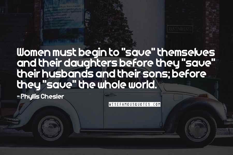 Phyllis Chesler Quotes: Women must begin to "save" themselves and their daughters before they "save" their husbands and their sons; before they "save" the whole world.