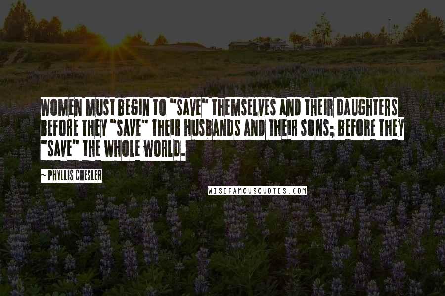 Phyllis Chesler Quotes: Women must begin to "save" themselves and their daughters before they "save" their husbands and their sons; before they "save" the whole world.