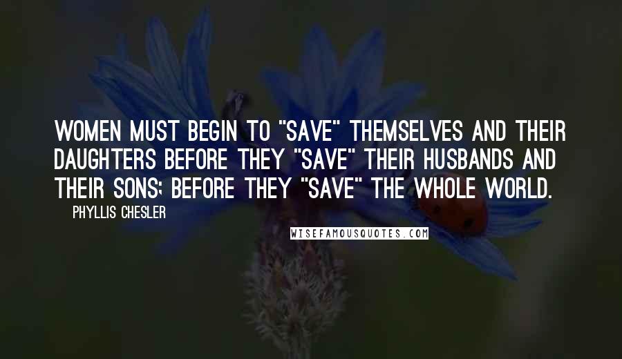 Phyllis Chesler Quotes: Women must begin to "save" themselves and their daughters before they "save" their husbands and their sons; before they "save" the whole world.
