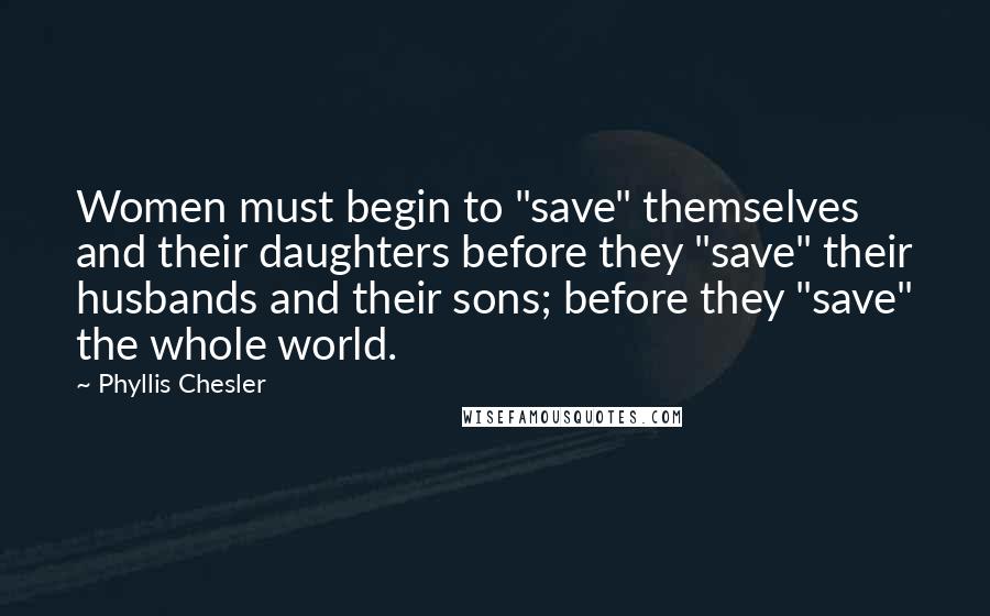 Phyllis Chesler Quotes: Women must begin to "save" themselves and their daughters before they "save" their husbands and their sons; before they "save" the whole world.