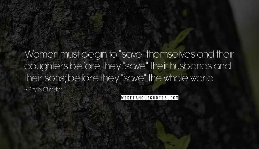 Phyllis Chesler Quotes: Women must begin to "save" themselves and their daughters before they "save" their husbands and their sons; before they "save" the whole world.