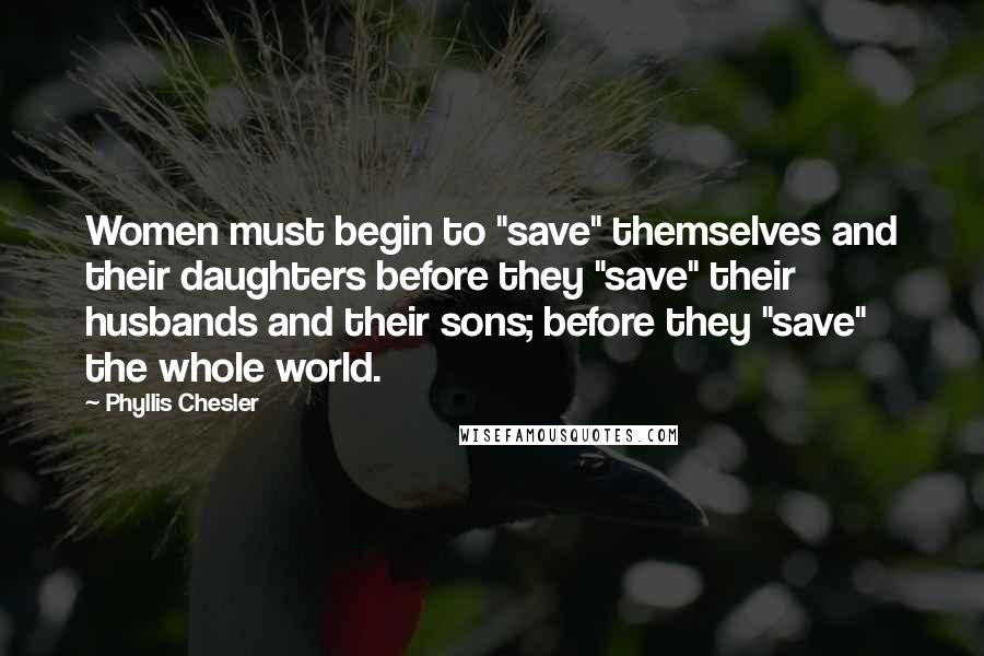 Phyllis Chesler Quotes: Women must begin to "save" themselves and their daughters before they "save" their husbands and their sons; before they "save" the whole world.