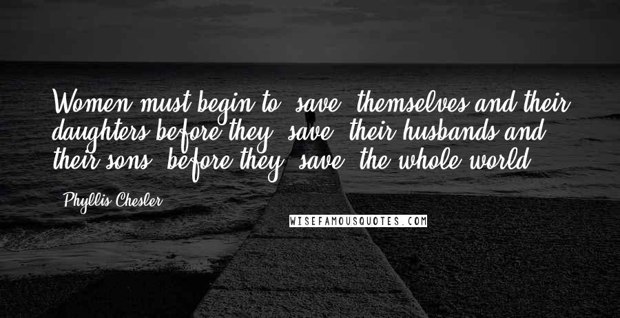 Phyllis Chesler Quotes: Women must begin to "save" themselves and their daughters before they "save" their husbands and their sons; before they "save" the whole world.