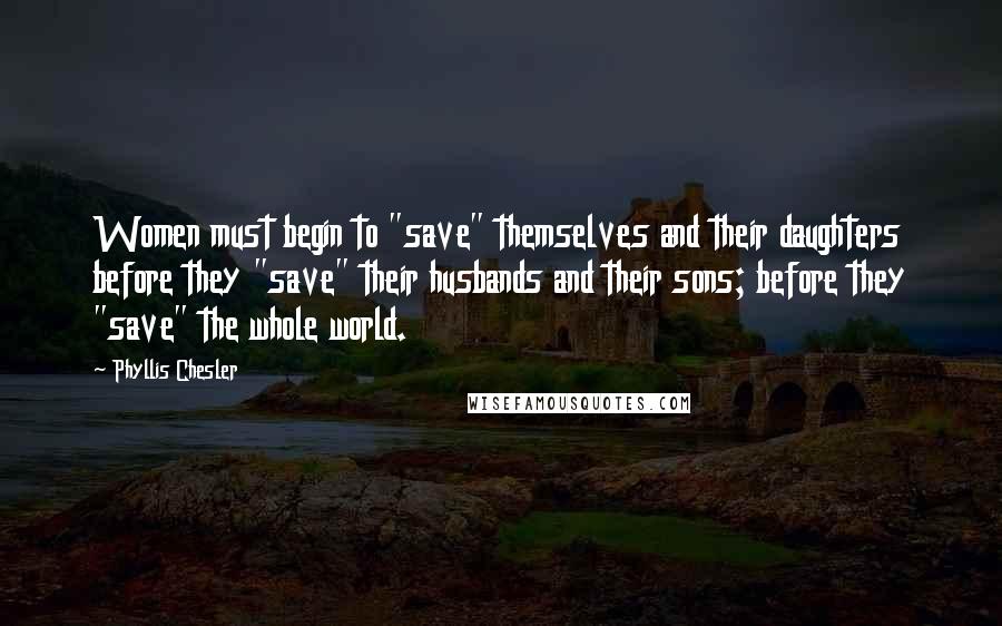 Phyllis Chesler Quotes: Women must begin to "save" themselves and their daughters before they "save" their husbands and their sons; before they "save" the whole world.