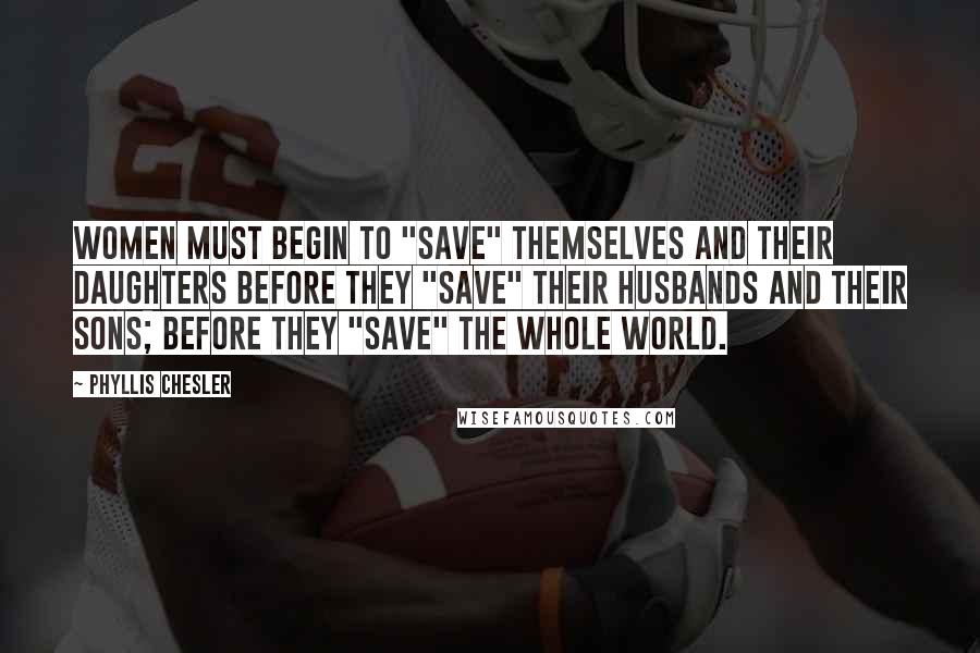 Phyllis Chesler Quotes: Women must begin to "save" themselves and their daughters before they "save" their husbands and their sons; before they "save" the whole world.